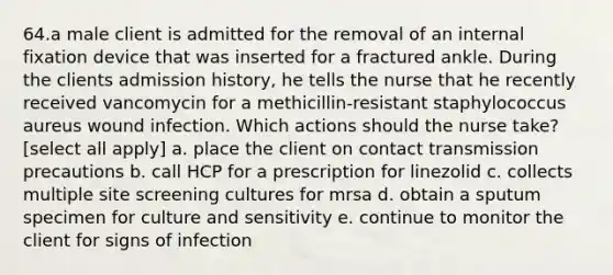 64.a male client is admitted for the removal of an internal fixation device that was inserted for a fractured ankle. During the clients admission history, he tells the nurse that he recently received vancomycin for a methicillin-resistant staphylococcus aureus wound infection. Which actions should the nurse take? [select all apply] a. place the client on contact transmission precautions b. call HCP for a prescription for linezolid c. collects multiple site screening cultures for mrsa d. obtain a sputum specimen for culture and sensitivity e. continue to monitor the client for signs of infection