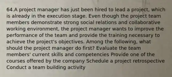 64.A project manager has just been hired to lead a project, which is already in the execution stage. Even though the project team members demonstrate strong social relations and collaborative working environment, the project manager wants to improve the performance of the team and provide the training necessary to achieve the project's objectives. Among the following, what should the project manager do first? Evaluate the team members' current skills and competencies Provide one of the courses offered by the company Schedule a project retrospective Conduct a team building activity