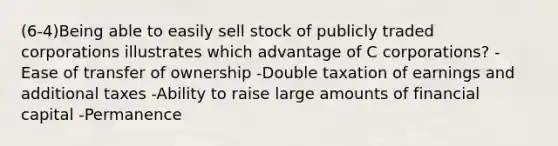 (6-4)Being able to easily sell stock of publicly traded corporations illustrates which advantage of C corporations? -Ease of transfer of ownership -Double taxation of earnings and additional taxes -Ability to raise large amounts of financial capital -Permanence