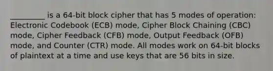 _________ is a 64-bit block cipher that has 5 modes of operation: Electronic Codebook (ECB) mode, Cipher Block Chaining (CBC) mode, Cipher Feedback (CFB) mode, Output Feedback (OFB) mode, and Counter (CTR) mode. All modes work on 64-bit blocks of plaintext at a time and use keys that are 56 bits in size.