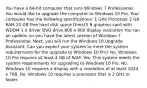 You have a 64-bit computer that runs Windows 7 Professional. You would like to upgrade the computer to Windows 10 Pro. Your computer has the following specifications: 1 GHz Processor 2 GB RAM 20 GB free hard disk space DirectX 9 graphics card with WDDM 1.0 driver DVD drive 800 x 600 display resolution You ran an update, so you have the latest version of Windows 7 Professional. Next, you will run the Windows 10 Upgrade Assistant. Can you expect your system to meet the system requirements for the upgrade to Windows 10 Pro? No. Windows 10 Pro requires at least 4 GB of RAM. Yes. This system meets the system requirements for upgrading to Windows 10 Pro. No. Windows 10 requires a display with a resolution of at least 1024 x 768. No. Windows 10 requires a processor that is 2 GHz or faster.