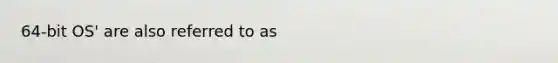 64-bit OS' are also referred to as