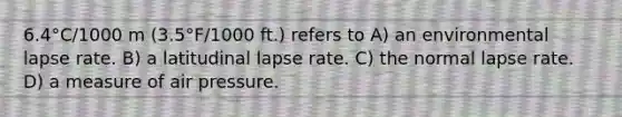 6.4°C/1000 m (3.5°F/1000 ft.) refers to A) an environmental lapse rate. B) a latitudinal lapse rate. C) the normal lapse rate. D) a measure of air pressure.