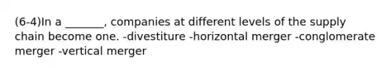 (6-4)In a _______, companies at different levels of the supply chain become one. -divestiture -horizontal merger -conglomerate merger -vertical merger