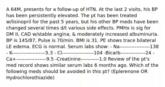 A 64M, presents for a follow-up of HTN. At the last 2 visits, his BP has been persistently elevated. The pt has been treated w/lisinopril for the past 5 years, but his other BP meds have been changed several times d/t various side effects. PMHx is sig for DM II, CAD w/stable angina, & moderately increased albuminuria. BP is 145/87, Pulse is 70/min. BMI is 31. PE shows trace bilateral LE edema. ECG is normal. Serum labs show: - Na------------------138 - K--------------------5.3 - Cl-------------------104 -Bicarb---------------24 -Ca+------------------9.5 -Creatinine-----------1.0 Review of the pt's med record shows similar serum labs 6 months ago. Which of the following meds should be avoided in this pt? (Eplerenone OR Hydrochlorothiazide)