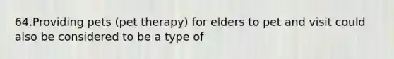 64.Providing pets (pet therapy) for elders to pet and visit could also be considered to be a type of