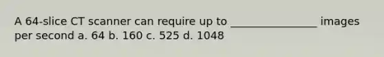 A 64-slice CT scanner can require up to ________________ images per second a. 64 b. 160 c. 525 d. 1048