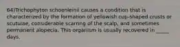 64)Trichophyton schoenleinii causes a condition that is characterized by the formation of yellowish cup-shaped crusts or scutulae, considerable scarring of the scalp, and sometimes permanent alopecia. This organism is usually recovered in _____ days.