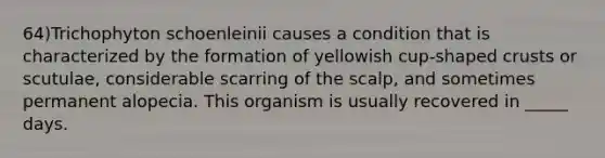 64)Trichophyton schoenleinii causes a condition that is characterized by the formation of yellowish cup-shaped crusts or scutulae, considerable scarring of the scalp, and sometimes permanent alopecia. This organism is usually recovered in _____ days.