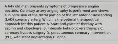 A 64y old man presents symptoms of progressive angina pectoris. Coronary artery angiography is performed and shows sub occlusion of the distal portion of the left anterior descending (LAD) coronary artery. Which is the optimal therapeutical approach for this patient A. start anti-platelet therapy with aspirin and clopidogrel B. intensify beta-blockers therapy C. coronary bypass surgery D. percutaneous coronary intervention (PCI) with stent implantation E. none