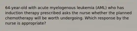 64-year-old with acute myelogenous leukemia (AML) who has induction therapy prescribed asks the nurse whether the planned chemotherapy will be worth undergoing. Which response by the nurse is appropriate?