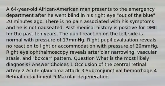 A 64-year-old African-American man presents to the emergency department after he went blind in his right eye "out of the blue" 20 minutes ago. There is no pain associated with his symptoms and he is not nauseated. Past medical history is positive for DMII for the past ten years. The pupil reaction on the left side is normal with pressure of 17mmHg. Right pupil evaluation reveals no reaction to light or accommodation with pressure of 20mmHg. Right eye ophthalmoscopy reveals arteriolar narrowing, vascular stasis, and "boxcar" pattern. Question What is the most likely diagnosis? Answer Choices 1 Occlusion of the central retinal artery 2 Acute glaucoma attack 3 Subconjunctival hemorrhage 4 Retinal detachment 5 Macular degeneration