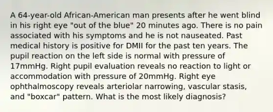 A 64-year-old African-American man presents after he went blind in his right eye "out of the blue" 20 minutes ago. There is no pain associated with his symptoms and he is not nauseated. Past medical history is positive for DMII for the past ten years. The pupil reaction on the left side is normal with pressure of 17mmHg. Right pupil evaluation reveals no reaction to light or accommodation with pressure of 20mmHg. Right eye ophthalmoscopy reveals arteriolar narrowing, vascular stasis, and "boxcar" pattern. What is the most likely diagnosis?