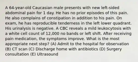 A 64-year-old Caucasian male presents with new left-sided abdominal pain for 1 day. He has no prior episodes of this pain. He also complains of constipation in addition to his pain. On exam, he has reproducible tenderness in the left lower quadrant. His urinalysis is negative. A CBC reveals a mild leukocytosis with a white cell count of 12,000 no bands or left shift. After receiving pain medication, the symptoms improve. What is the most appropriate next step? (A) Admit to the hospital for observation (B) CT scan (C) Discharge home with antibiotics (D) Surgery consultation (E) Ultrasound