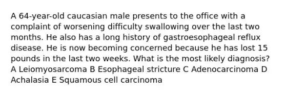 A 64-year-old caucasian male presents to the office with a complaint of worsening difficulty swallowing over the last two months. He also has a long history of gastroesophageal reflux disease. He is now becoming concerned because he has lost 15 pounds in the last two weeks. What is the most likely diagnosis? A Leiomyosarcoma B Esophageal stricture C Adenocarcinoma D Achalasia E Squamous cell carcinoma