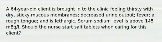 A 64-year-old client is brought in to the clinic feeling thirsty with dry, sticky mucous membranes; decreased urine output; fever; a rough tongue; and is lethargic. Serum sodium level is above 145 mEq/l. Should the nurse start salt tablets when caring for this client?