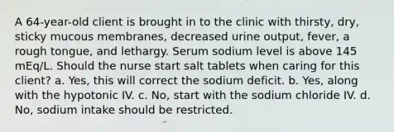 A 64-year-old client is brought in to the clinic with thirsty, dry, sticky mucous membranes, decreased urine output, fever, a rough tongue, and lethargy. Serum sodium level is above 145 mEq/L. Should the nurse start salt tablets when caring for this client? a. Yes, this will correct the sodium deficit. b. Yes, along with the hypotonic IV. c. No, start with the sodium chloride IV. d. No, sodium intake should be restricted.