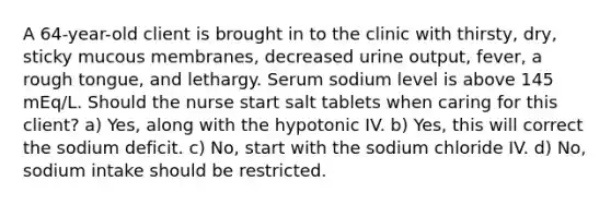 A 64-year-old client is brought in to the clinic with thirsty, dry, sticky mucous membranes, decreased urine output, fever, a rough tongue, and lethargy. Serum sodium level is above 145 mEq/L. Should the nurse start salt tablets when caring for this client? a) Yes, along with the hypotonic IV. b) Yes, this will correct the sodium deficit. c) No, start with the sodium chloride IV. d) No, sodium intake should be restricted.