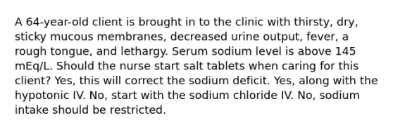 A 64-year-old client is brought in to the clinic with thirsty, dry, sticky mucous membranes, decreased urine output, fever, a rough tongue, and lethargy. Serum sodium level is above 145 mEq/L. Should the nurse start salt tablets when caring for this client? Yes, this will correct the sodium deficit. Yes, along with the hypotonic IV. No, start with the sodium chloride IV. No, sodium intake should be restricted.