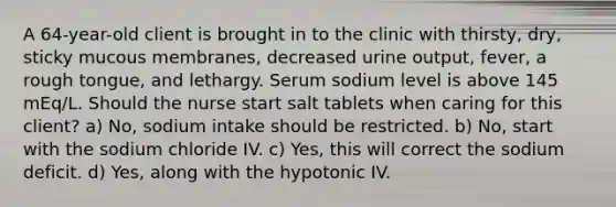 A 64-year-old client is brought in to the clinic with thirsty, dry, sticky mucous membranes, decreased urine output, fever, a rough tongue, and lethargy. Serum sodium level is above 145 mEq/L. Should the nurse start salt tablets when caring for this client? a) No, sodium intake should be restricted. b) No, start with the sodium chloride IV. c) Yes, this will correct the sodium deficit. d) Yes, along with the hypotonic IV.