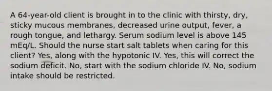 A 64-year-old client is brought in to the clinic with thirsty, dry, sticky mucous membranes, decreased urine output, fever, a rough tongue, and lethargy. Serum sodium level is above 145 mEq/L. Should the nurse start salt tablets when caring for this client? Yes, along with the hypotonic IV. Yes, this will correct the sodium deficit. No, start with the sodium chloride IV. No, sodium intake should be restricted.