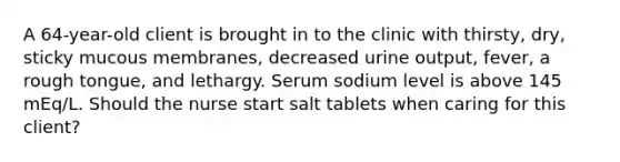 A 64-year-old client is brought in to the clinic with thirsty, dry, sticky mucous membranes, decreased urine output, fever, a rough tongue, and lethargy. Serum sodium level is above 145 mEq/L. Should the nurse start salt tablets when caring for this client?