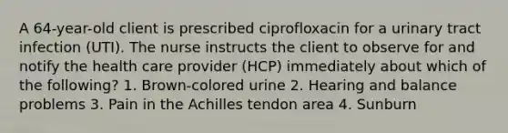 A 64-year-old client is prescribed ciprofloxacin for a urinary tract infection (UTI). The nurse instructs the client to observe for and notify the health care provider (HCP) immediately about which of the following? 1. Brown-colored urine 2. Hearing and balance problems 3. Pain in the Achilles tendon area 4. Sunburn