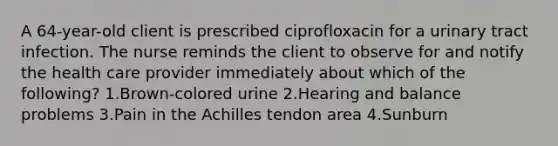 A 64-year-old client is prescribed ciprofloxacin for a urinary tract infection. The nurse reminds the client to observe for and notify the health care provider immediately about which of the following? 1.Brown-colored urine 2.Hearing and balance problems 3.Pain in the Achilles tendon area 4.Sunburn