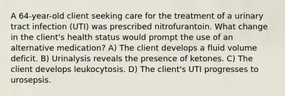 A 64-year-old client seeking care for the treatment of a urinary tract infection (UTI) was prescribed nitrofurantoin. What change in the client's health status would prompt the use of an alternative medication? A) The client develops a fluid volume deficit. B) Urinalysis reveals the presence of ketones. C) The client develops leukocytosis. D) The client's UTI progresses to urosepsis.