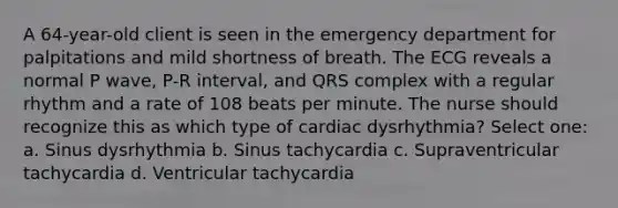 A 64-year-old client is seen in the emergency department for palpitations and mild shortness of breath. The ECG reveals a normal P wave, P-R interval, and QRS complex with a regular rhythm and a rate of 108 beats per minute. The nurse should recognize this as which type of cardiac dysrhythmia? Select one: a. Sinus dysrhythmia b. Sinus tachycardia c. Supraventricular tachycardia d. Ventricular tachycardia