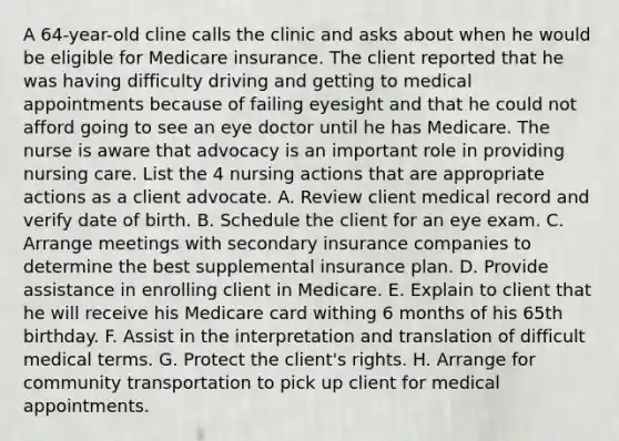 A 64-year-old cline calls the clinic and asks about when he would be eligible for Medicare insurance. The client reported that he was having difficulty driving and getting to medical appointments because of failing eyesight and that he could not afford going to see an eye doctor until he has Medicare. The nurse is aware that advocacy is an important role in providing nursing care. List the 4 nursing actions that are appropriate actions as a client advocate. A. Review client medical record and verify date of birth. B. Schedule the client for an eye exam. C. Arrange meetings with secondary insurance companies to determine the best supplemental insurance plan. D. Provide assistance in enrolling client in Medicare. E. Explain to client that he will receive his Medicare card withing 6 months of his 65th birthday. F. Assist in the interpretation and translation of difficult medical terms. G. Protect the client's rights. H. Arrange for community transportation to pick up client for medical appointments.