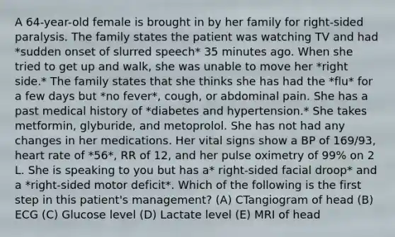 A 64-year-old female is brought in by her family for right-sided paralysis. The family states the patient was watching TV and had *sudden onset of slurred speech* 35 minutes ago. When she tried to get up and walk, she was unable to move her *right side.* The family states that she thinks she has had the *flu* for a few days but *no fever*, cough, or abdominal pain. She has a past medical history of *diabetes and hypertension.* She takes metformin, glyburide, and metoprolol. She has not had any changes in her medications. Her vital signs show a BP of 169/93, heart rate of *56*, RR of 12, and her pulse oximetry of 99% on 2 L. She is speaking to you but has a* right-sided facial droop* and a *right-sided motor deficit*. Which of the following is the first step in this patient's management? (A) CTangiogram of head (B) ECG (C) Glucose level (D) Lactate level (E) MRI of head