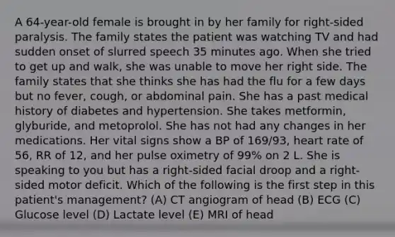 A 64-year-old female is brought in by her family for right-sided paralysis. The family states the patient was watching TV and had sudden onset of slurred speech 35 minutes ago. When she tried to get up and walk, she was unable to move her right side. The family states that she thinks she has had the flu for a few days but no fever, cough, or abdominal pain. She has a past medical history of diabetes and hypertension. She takes metformin, glyburide, and metoprolol. She has not had any changes in her medications. Her vital signs show a BP of 169/93, heart rate of 56, RR of 12, and her pulse oximetry of 99% on 2 L. She is speaking to you but has a right-sided facial droop and a right-sided motor deficit. Which of the following is the first step in this patient's management? (A) CT angiogram of head (B) ECG (C) Glucose level (D) Lactate level (E) MRI of head