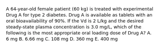 A 64-year-old female patient (60 kg) is treated with experimental Drug A for type 2 diabetes. Drug A is available as tablets with an oral bioavailability of 90%. If the Vd is 2 L/kg and the desired steady-state plasma concentration is 3.0 mg/L, which of the following is the most appropriate oral loading dose of Drug A? A. 6 mg B. 6.66 mg C. 108 mg D. 360 mg E. 400 mg