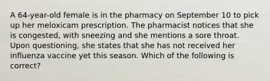 A 64-year-old female is in the pharmacy on September 10 to pick up her meloxicam prescription. The pharmacist notices that she is congested, with sneezing and she mentions a sore throat. Upon questioning, she states that she has not received her influenza vaccine yet this season. Which of the following is correct?