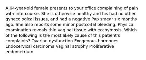 A 64-year-old female presents to your office complaining of pain with intercourse. She is otherwise healthy and his had no other gynecological issues, and had a negative Pap smear six months ago. She also reports some minor postcoital bleeding. Physical examination reveals thin vaginal tissue with ecchymosis. Which of the following is the most likely cause of this patient's complaints? Ovarian dysfunction Exogenous hormones Endocervical carcinoma Vaginal atrophy Proliferative endometrium