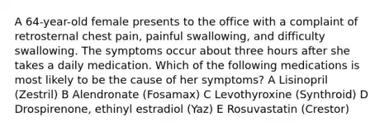 A 64-year-old female presents to the office with a complaint of retrosternal chest pain, painful swallowing, and difficulty swallowing. The symptoms occur about three hours after she takes a daily medication. Which of the following medications is most likely to be the cause of her symptoms? A Lisinopril (Zestril) B Alendronate (Fosamax) C Levothyroxine (Synthroid) D Drospirenone, ethinyl estradiol (Yaz) E Rosuvastatin (Crestor)