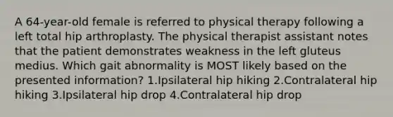 A 64-year-old female is referred to physical therapy following a left total hip arthroplasty. The physical therapist assistant notes that the patient demonstrates weakness in the left gluteus medius. Which gait abnormality is MOST likely based on the presented information? 1.Ipsilateral hip hiking 2.Contralateral hip hiking 3.Ipsilateral hip drop 4.Contralateral hip drop