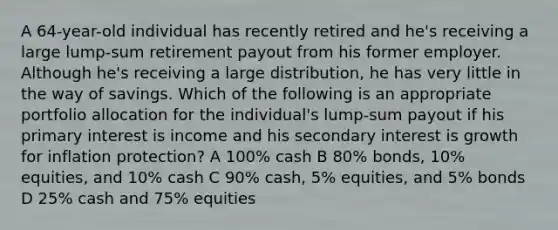 A 64-year-old individual has recently retired and he's receiving a large lump-sum retirement payout from his former employer. Although he's receiving a large distribution, he has very little in the way of savings. Which of the following is an appropriate portfolio allocation for the individual's lump-sum payout if his primary interest is income and his secondary interest is growth for inflation protection? A 100% cash B 80% bonds, 10% equities, and 10% cash C 90% cash, 5% equities, and 5% bonds D 25% cash and 75% equities