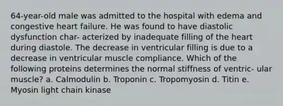 64-year-old male was admitted to the hospital with edema and congestive heart failure. He was found to have diastolic dysfunction char- acterized by inadequate filling of the heart during diastole. The decrease in ventricular filling is due to a decrease in ventricular muscle compliance. Which of the following proteins determines the normal stiffness of ventric- ular muscle? a. Calmodulin b. Troponin c. Tropomyosin d. Titin e. Myosin light chain kinase