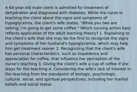 A​ 64-year-old male client is admitted for treatment of dehydration and diagnosed with diabetes. While the nurse is teaching the client about the signs and symptoms of​ hypoglycemia, the​ client's wife​ states, "While you two are​ talking, I'm going to get some​ coffee." Which nursing action best reflects application of the adult learning​ theory? 1. Explaining to the​ client's wife that she may be the first to recognize the signs and symptoms of her​ husband's hypoglycemia, which may help him get treatment sooner 2. Recognizing that the​ client's wife has personal​ characteristics, such as impatience and appreciation for​ coffee, that influence her perception of the​ nurse's teaching 3. Giving the​ client's wife a cup of coffee if she stays for the teaching 4. Considering the​ wife's lack of interest in the teaching from the standpoint of​ biologic, psychologic,​ cultural, social, and spiritual​ perspectives; including her marital beliefs and social status