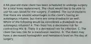 A 64-year-old male client has been scheduled to undergo surgery for a total knee replacement. The client would like to be able to use his own blood for the surgery, if needed. The nurse explains that there are several advantages to the client's having an autologous infusion, but there are some drawbacks as well. Which of the following would be considered a drawback to an autologous infusion? A. The client has a decreased risk for contracting HIV. B. There is a decreased risk for infection. C. The client has less risk for a transfusion reaction. D. The client may have a decreased hemoglobin and hematocrit level on the day of surgery.