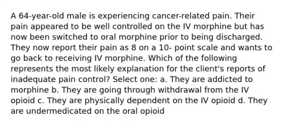 A 64-year-old male is experiencing cancer-related pain. Their pain appeared to be well controlled on the IV morphine but has now been switched to oral morphine prior to being discharged. They now report their pain as 8 on a 10- point scale and wants to go back to receiving IV morphine. Which of the following represents the most likely explanation for the client's reports of inadequate pain control? Select one: a. They are addicted to morphine b. They are going through withdrawal from the IV opioid c. They are physically dependent on the IV opioid d. They are undermedicated on the oral opioid