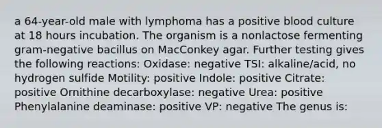 a 64-year-old male with lymphoma has a positive blood culture at 18 hours incubation. The organism is a nonlactose fermenting gram-negative bacillus on MacConkey agar. Further testing gives the following reactions: Oxidase: negative TSI: alkaline/acid, no hydrogen sulfide Motility: positive Indole: positive Citrate: positive Ornithine decarboxylase: negative Urea: positive Phenylalanine deaminase: positive VP: negative The genus is: