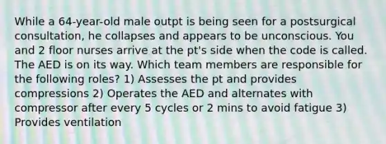 While a 64-year-old male outpt is being seen for a postsurgical consultation, he collapses and appears to be unconscious. You and 2 floor nurses arrive at the pt's side when the code is called. The AED is on its way. Which team members are responsible for the following roles? 1) Assesses the pt and provides compressions 2) Operates the AED and alternates with compressor after every 5 cycles or 2 mins to avoid fatigue 3) Provides ventilation