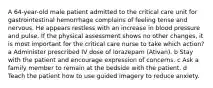 A 64-year-old male patient admitted to the critical care unit for gastrointestinal hemorrhage complains of feeling tense and nervous. He appears restless with an increase in blood pressure and pulse. If the physical assessment shows no other changes, it is most important for the critical care nurse to take which action? a Administer prescribed IV dose of lorazepam (Ativan). b Stay with the patient and encourage expression of concerns. c Ask a family member to remain at the bedside with the patient. d Teach the patient how to use guided imagery to reduce anxiety.