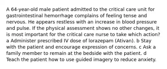 A 64-year-old male patient admitted to the critical care unit for gastrointestinal hemorrhage complains of feeling tense and nervous. He appears restless with an increase in blood pressure and pulse. If the physical assessment shows no other changes, it is most important for the critical care nurse to take which action? a Administer prescribed IV dose of lorazepam (Ativan). b Stay with the patient and encourage expression of concerns. c Ask a family member to remain at the bedside with the patient. d Teach the patient how to use guided imagery to reduce anxiety.