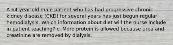 A 64-year-old male patient who has had progressive chronic kidney disease (CKD) for several years has just begun regular hemodialysis. Which information about diet will the nurse include in patient teaching? c. More protein is allowed because urea and creatinine are removed by dialysis.