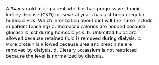 A 64-year-old male patient who has had progressive chronic kidney disease (CKD) for several years has just begun regular hemodialysis. Which information about diet will the nurse include in patient teaching? a. Increased calories are needed because glucose is lost during hemodialysis. b. Unlimited fluids are allowed because retained fluid is removed during dialysis. c. More protein is allowed because urea and creatinine are removed by dialysis. d. Dietary potassium is not restricted because the level is normalized by dialysis.