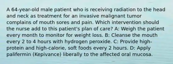 A 64-year-old male patient who is receiving radiation to the head and neck as treatment for an invasive malignant tumor complains of mouth sores and pain. Which intervention should the nurse add to this patient's plan of care? A: Weigh the patient every month to monitor for weight loss. B: Cleanse <a href='https://www.questionai.com/knowledge/krBoWYDU6j-the-mouth' class='anchor-knowledge'>the mouth</a> every 2 to 4 hours with hydrogen peroxide. C: Provide high-protein and high-calorie, soft foods every 2 hours. D: Apply palifermin (Kepivance) liberally to the affected oral mucosa.